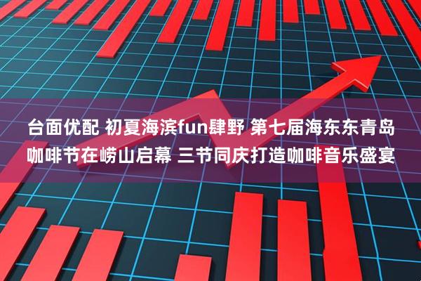 台面优配 初夏海滨fun肆野 第七届海东东青岛咖啡节在崂山启幕 三节同庆打造咖啡音乐盛宴