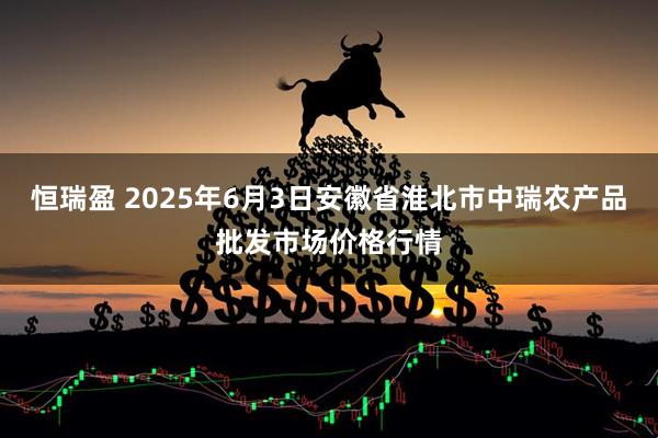恒瑞盈 2025年6月3日安徽省淮北市中瑞农产品批发市场价格行情