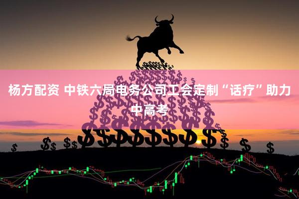 杨方配资 中铁六局电务公司工会定制“话疗”助力中高考