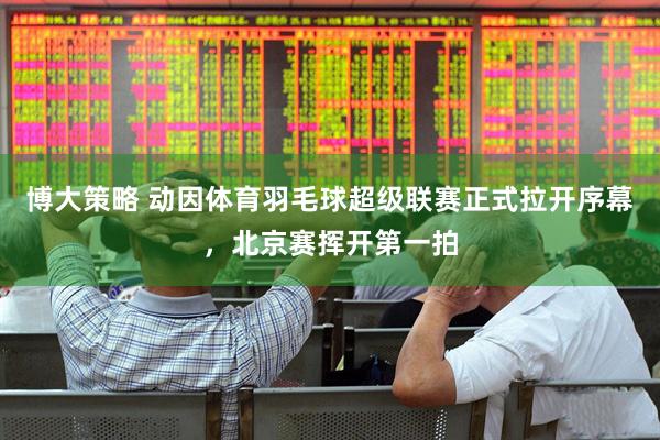 博大策略 动因体育羽毛球超级联赛正式拉开序幕，北京赛挥开第一拍