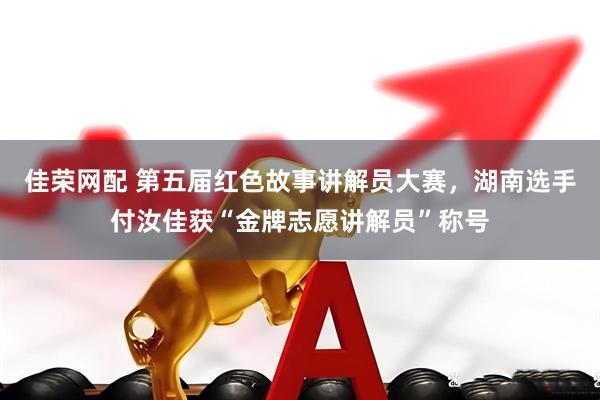 佳荣网配 第五届红色故事讲解员大赛，湖南选手付汝佳获“金牌志愿讲解员”称号
