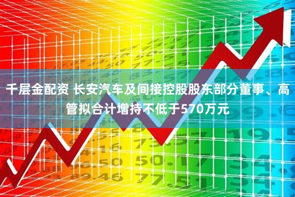 千层金配资 长安汽车及间接控股股东部分董事、高管拟合计增持不低于570万元