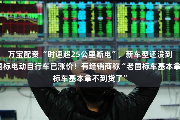 万宝配资 “时速超25公里断电”，新车型还没到店，有老国标电动自行车已涨价！有经销商称“老国标车基本拿不到货了”