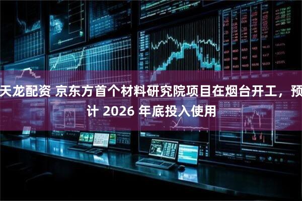 天龙配资 京东方首个材料研究院项目在烟台开工，预计 2026 年底投入使用