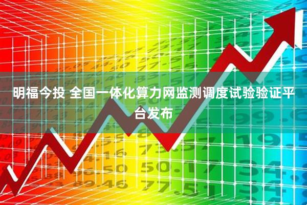 明福今投 全国一体化算力网监测调度试验验证平台发布