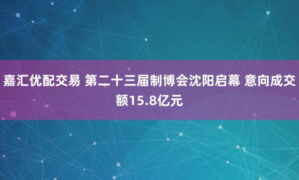 嘉汇优配交易 第二十三届制博会沈阳启幕 意向成交额15.8亿元