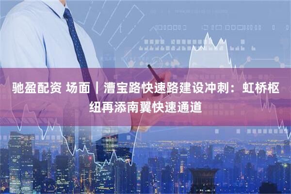 驰盈配资 场面｜漕宝路快速路建设冲刺：虹桥枢纽再添南翼快速通道