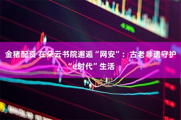 金猪配资 在朵云书院邂逅“网安”：古老非遗守护“e时代”生活