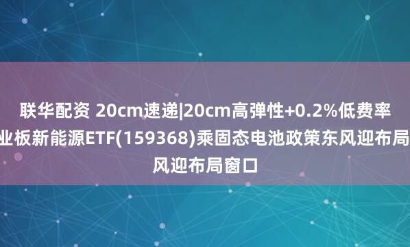 联华配资 20cm速递|20cm高弹性+0.2%低费率, 创业板新能源ETF(159368)乘固态电池政策东风迎布局窗口