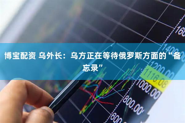 博宝配资 乌外长：乌方正在等待俄罗斯方面的“备忘录”