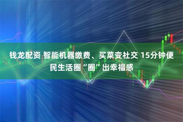 钱龙配资 智能机器缴费、买菜变社交 15分钟便民生活圈“圈”出幸福感