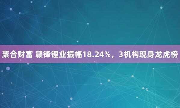 聚合财富 赣锋锂业振幅18.24%，3机构现身龙虎榜