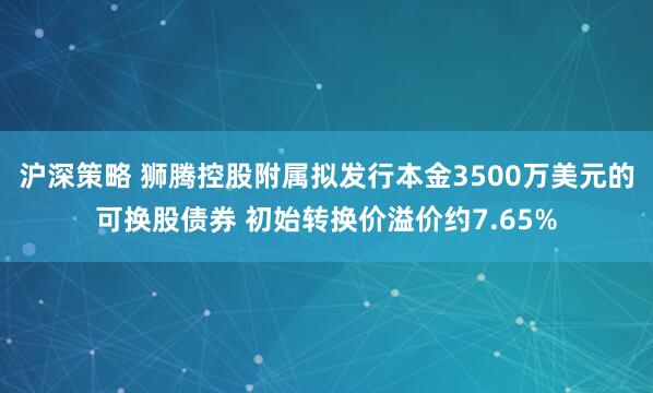 沪深策略 狮腾控股附属拟发行本金3500万美元的可换股债券 初始转换价溢价约7.65%