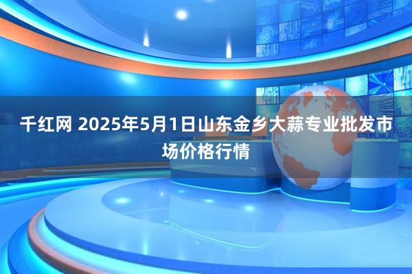 千红网 2025年5月1日山东金乡大蒜专业批发市场价格行情